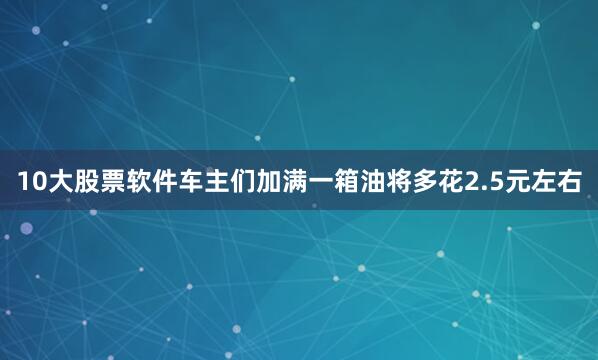 10大股票软件车主们加满一箱油将多花2.5元左右