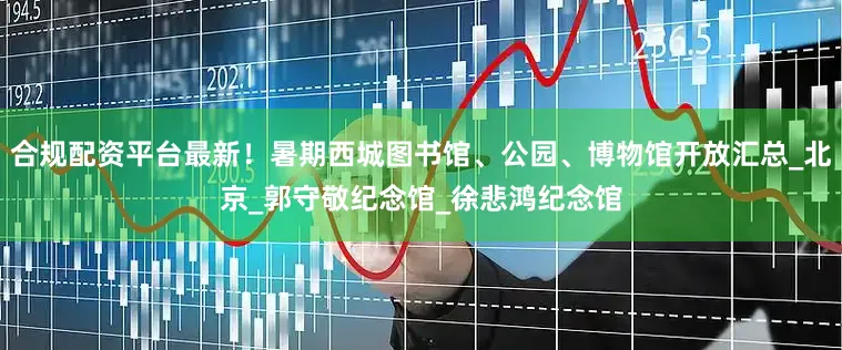 合规配资平台最新！暑期西城图书馆、公园、博物馆开放汇总_北京_郭守敬纪念馆_徐悲鸿纪念馆