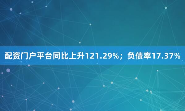 配资门户平台同比上升121.29%；负债率17.37%