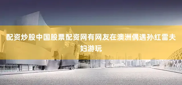 配资炒股中国股票配资网有网友在澳洲偶遇孙红雷夫妇游玩