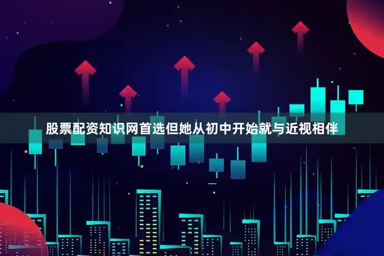 股票配资知识网首选但她从初中开始就与近视相伴