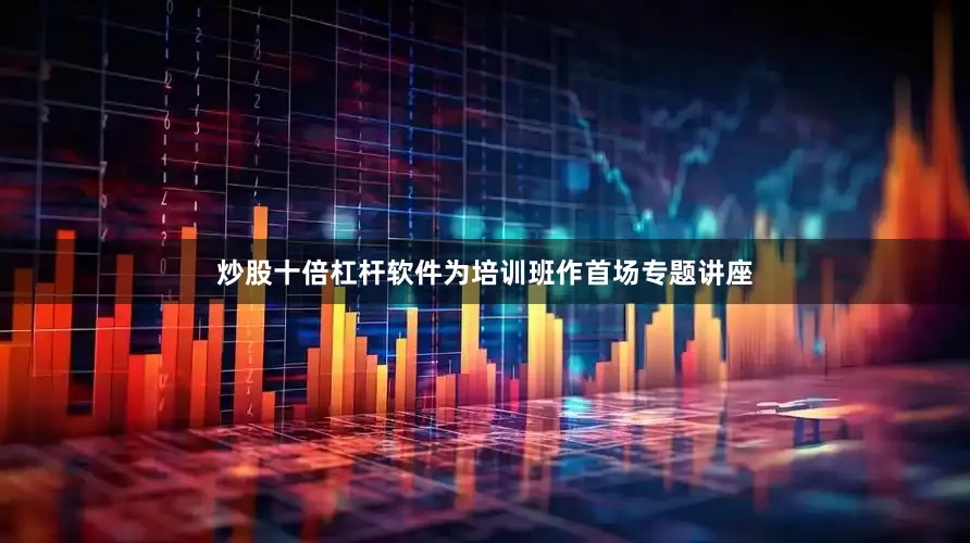 炒股十倍杠杆软件为培训班作首场专题讲座