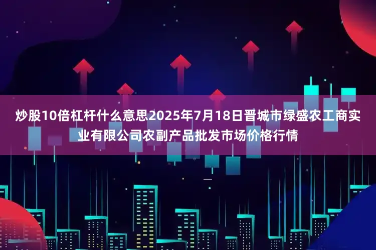 炒股10倍杠杆什么意思2025年7月18日晋城市绿盛农工商实业有限公司农副产品批发市场价格行情