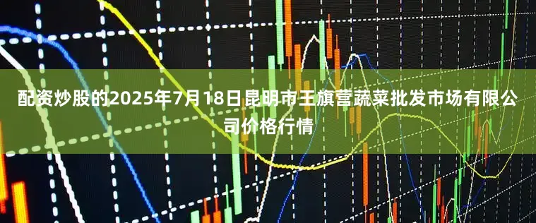 配资炒股的2025年7月18日昆明市王旗营蔬菜批发市场有限公司价格行情