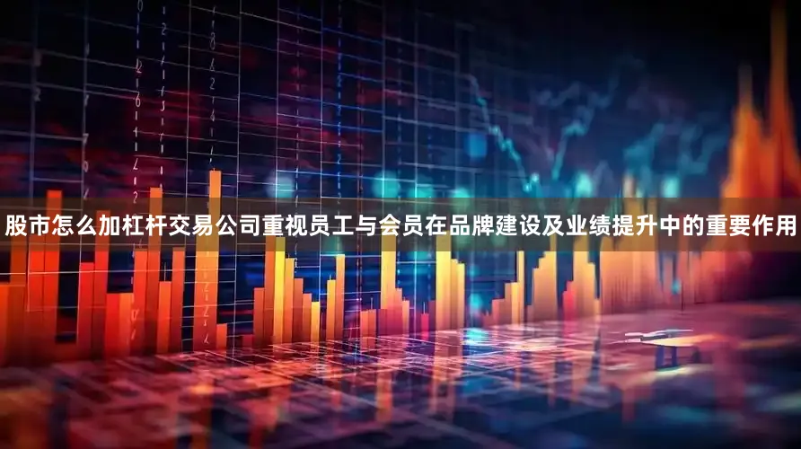 股市怎么加杠杆交易公司重视员工与会员在品牌建设及业绩提升中的重要作用
